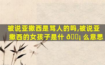 被说亚撒西是骂人的吗,被说亚撒西的女孩子是什 🐡 么意思